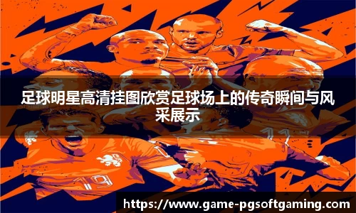 足球明星高清挂图欣赏足球场上的传奇瞬间与风采展示