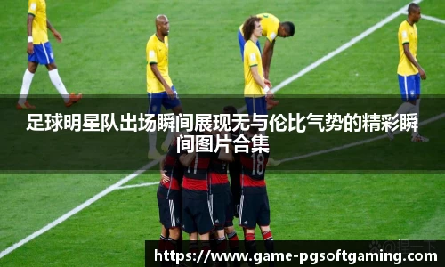 足球明星队出场瞬间展现无与伦比气势的精彩瞬间图片合集